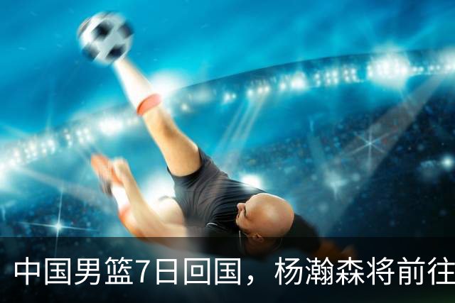 中国男篮7日回国，杨瀚森将前往美国参加夏季联赛